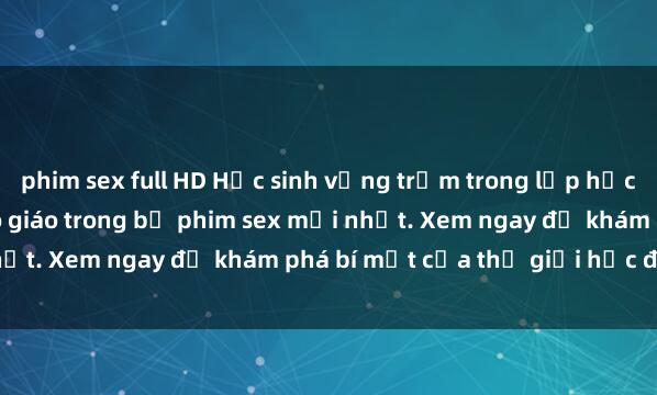 phim sex full HD Học sinh vụng trộm trong lớp học không che hot girl và cô giáo trong bộ phim sex mới nhất. Xem ngay để khám phá bí mật của thế giới học đường.