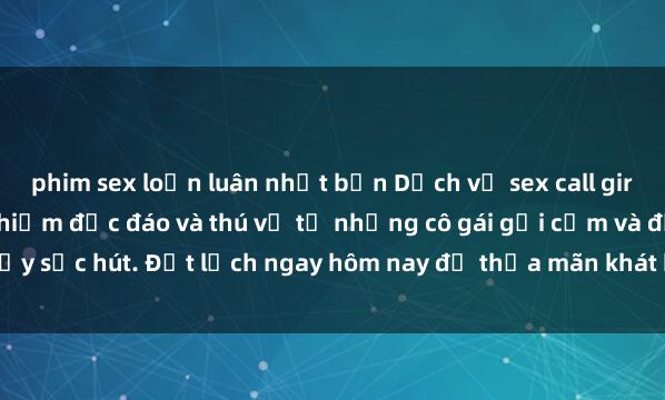 phim sex loạn luân nhật bản Dịch vụ sex call girl tại Việt Nam: trải nghiệm độc đáo và thú vị từ những cô gái gợi cảm và đầy sức hút. Đặt lịch ngay hôm nay để thỏa mãn khát khao đầy cấp độ của bạn.