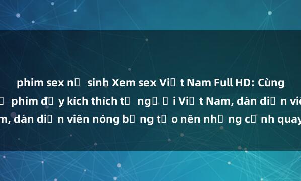 phim sex nữ sinh Xem sex Việt Nam Full HD: Cùng thưởng thức những bộ phim đầy kích thích từ người Việt Nam, dàn diễn viên nóng bỏng tạo nên những cảnh quay sống động.