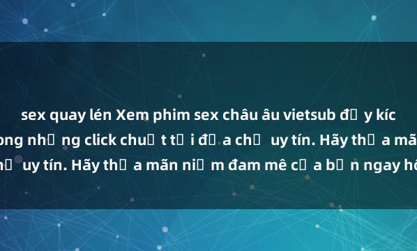 sex quay lén Xem phim sex châu âu vietsub đầy kích thích và đam mê chỉ trong những click chuột tại địa chỉ uy tín. Hãy thỏa mãn niềm đam mê của bạn ngay hôm nay!