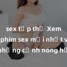 sex tập thể Xem ngay phim sex mới nhất với những cảnh nóng hổi không thể bỏ lỡ! Cơ hội tận hưởng những khoảnh khắc đầy kích thích ngay hôm nay!