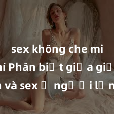 sex không che miễn phí Phân biệt giữa giới tính và sex ở người lớn: Tìm hiểu sự khác biệt và yếu tố quyết định