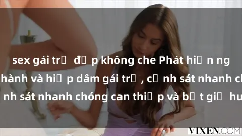 sex gái trẻ đẹp không che Phát hiện người đàn ông bạo hành và hiếp dâm gái trẻ, cảnh sát nhanh chóng can thiệp và bắt giữ hung thủ