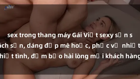 sex trong thang máy Gái Việt sexy sẵn sàng làm tình tại khách sạn, dáng đẹp mê hoặc, phục vụ nhiệt tình, đảm bảo hài lòng mọi khách hàng dù khó tính nhất!