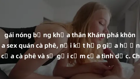 gái nóng bỏng khỏa thân Khám phá không gian độc đáo của sex quán cà phê, nơi kết hợp giữa hương vị thư thái của cà phê và sự gợi cảm của tình dục. Chắc chắn sẽ là trải nghiệm khó quên!