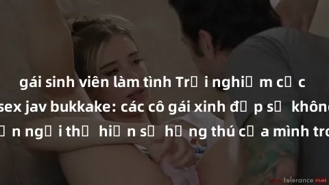 gái sinh viên làm tình Trải nghiệm cực kỳ nóng bỏng với sex jav bukkake: các cô gái xinh đẹp sẽ không ngần ngại thể hiện sự hứng thú của mình trong buổi tiệc đầy kích thích