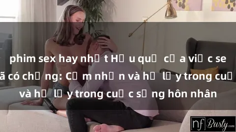 phim sex hay nhất Hậu quả của việc sex gái Việt Nam đã có chồng: Cảm nhận và hệ lụy trong cuộc sống hôn nhân
