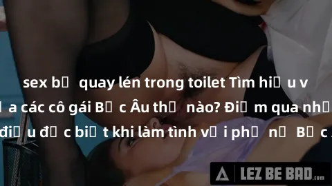 sex bị quay lén trong toilet Tìm hiểu về phong cách sex của các cô gái Bắc Âu thế nào? Điểm qua những điều đặc biệt khi làm tình với phụ nữ Bắc Âu để trải nghiệm mới lạ.