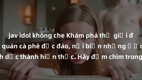 jav idol không che Khám phá thế giới đầy mê hoặc tại sex quán cà phê độc đáo, nơi biến những ước mơ tình dục thành hiện thực. Hãy đắm chìm trong không gian đầy kích thích này!