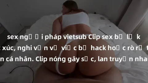 sex người pháp vietsub Clip sex bị lộ khiến dư luận bức xúc, nghi vấn về việc bị hack hoặc rò rỉ thông tin cá nhân. Clip nóng gây sốc, lan truyền nhanh chóng trên mạng xã hội.