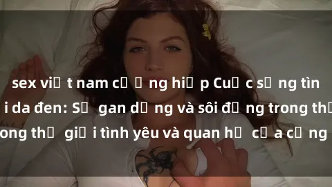 sex việt nam cưỡng hiếp Cuộc sống tình dục của người da đen: Sự gan dạng và sôi động trong thế giới tình yêu và quan hệ của cộng đồng da đen