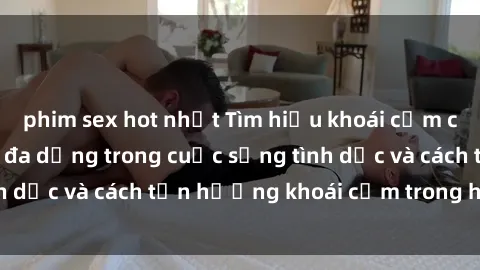 phim sex hot nhất Tìm hiểu khoái cảm của bà nội trợ: Sự đa dạng trong cuộc sống tình dục và cách tận hưởng khoái cảm trong hôn nhân