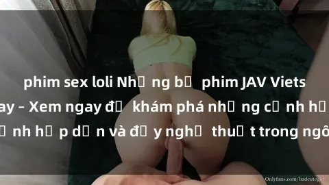 phim sex loli Những bộ phim JAV Vietsub hot nhất hiện nay – Xem ngay để khám phá những cảnh hấp dẫn và đầy nghệ thuật trong ngôn ngữ của bạn!