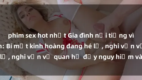phim sex hot nhất Gia đình nổi tiếng vì scandal sex mẹ con: Bí mật kinh hoàng đang hé lộ, nghi vấn về quan hệ đầy nguy hiểm và gây sốc