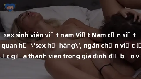 sex sinh viên việt nam Việt Nam cần siết chặt pháp lý về quan hệ 'sex họ hàng', ngăn chặn việc lạm dụng tình dục giữa thành viên trong gia đình để bảo vệ tinh thần và sức khỏe của trẻ em.