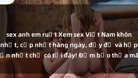 sex anh em ruột Xem sex Việt Nam không che - video  mới nhất, cập nhật hàng ngày, đầy đủ và hấp dẫn nhất chỉ có tại đây! Đảm bảo thỏa mãn mọi nhu cầu của bạn!