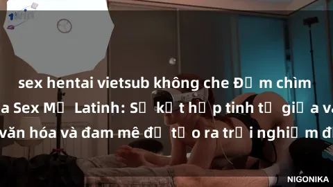 sex hentai vietsub không che Đắm chìm trong thế giới của Sex Mỹ Latinh: Sự kết hợp tinh tế giữa văn hóa và đam mê để tạo ra trải nghiệm đầy mê hoặc và thú vị