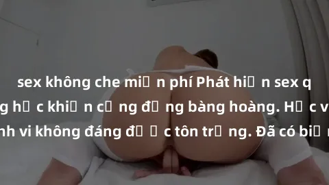 sex không che miễn phí Phát hiện sex quay lén trong trường học khiến cộng đồng bàng hoàng. Học viên bị những hành vi không đáng được tôn trọng. Đã có biện pháp nào để ngăn chặn tình trạng này?