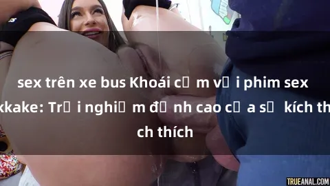 sex trên xe bus Khoái cảm với phim sex bukkake: Trải nghiệm đỉnh cao của sự kích thích