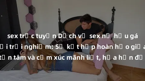 sex trực tuyến Dịch vụ sex nữ hầu gái cao cấp đáng phải trải nghiệm: Sự kết hợp hoàn hảo giữa sự phục vụ tận tâm và cảm xúc mãnh liệt, hứa hẹn đưa đến những trải nghiệm đáng nhớ.