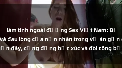 làm tình ngoài đường Sex Việt Nam: Bí mật cưỡng hiếp và đau lòng của nạn nhân trong vụ án gần đây, cộng đồng bức xúc và đòi công bằng cho nạn nhân.