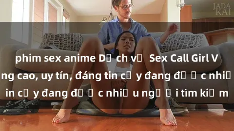 phim sex anime Dịch vụ Sex Call Girl Việt Nam chất lượng cao, uy tín, đáng tin cậy đang được nhiều người tìm kiếm