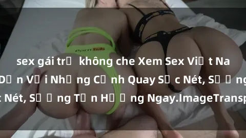 sex gái trẻ không che Xem Sex Việt Nam Full HD: Clip Hấp Dẫn Với Những Cảnh Quay Sắc Nét, Sướng Tận Hưởng Ngay.ImageTransparentColor
