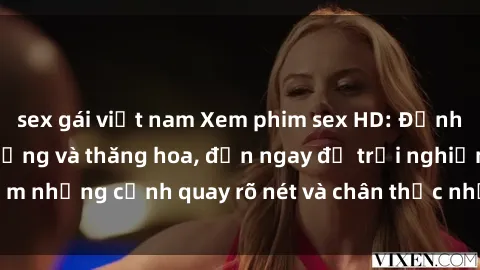 sex gái việt nam Xem phim sex HD: Đỉnh cao của sự sung sướng và thăng hoa, đến ngay để trải nghiệm những cảnh quay rõ nét và chân thực nhất. Hãy cùng khám phá!