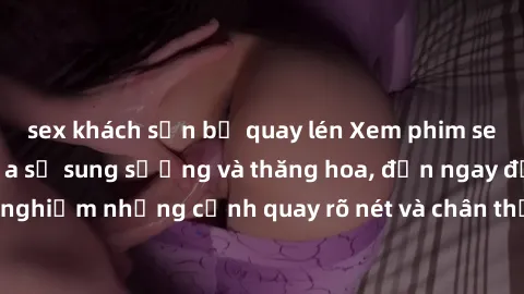 sex khách sạn bị quay lén Xem phim sex HD: Đỉnh cao của sự sung sướng và thăng hoa, đến ngay để trải nghiệm những cảnh quay rõ nét và chân thực nhất. Hãy cùng khám phá!