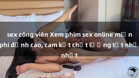 sex công viên Xem phim sex online miễn phí đỉnh cao, cam kết chất lượng tốt nhất