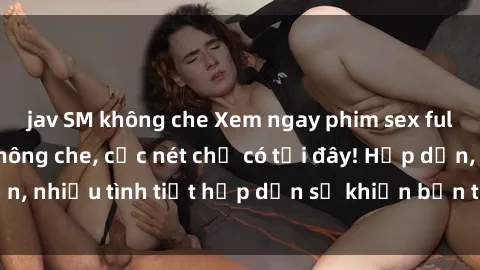 jav SM không che Xem ngay phim sex full HD đỉnh cao, không che, cực nét chỉ có tại đây! Hấp dẫn, nhiều tình tiết hấp dẫn sẽ khiến bạn thỏa mãn đắm say.