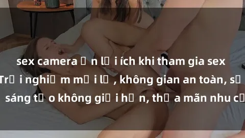 sex camera ẩn lợi ích khi tham gia sex online không che: Trải nghiệm mới lạ, không gian an toàn, sự sáng tạo không giới hạn, thỏa mãn nhu cầu tình dục của bạn.