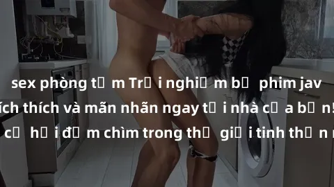 sex phòng tắm Trải nghiệm bộ phim jav không che đầy kích thích và mãn nhãn ngay tại nhà của bạn! Đừng bỏ lỡ cơ hội đắm chìm trong thế giới tinh thần mới mẻ mà bộ phim này mang đến!