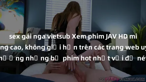 sex gái nga vietsub Xem phim JAV HD miễn phí chất lượng cao, không giới hạn trên các trang web uy tín. Yên tâm tận hưởng những bộ phim hot nhất với độ nét sắc sảo, đẹp mắt ngay tại nhà. Hãy trải nghiệ