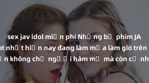 sex jav idol miễn phí Những bộ phim JAV idol không che hot nhất hiện nay đang làm mưa làm gió trên mạng, hấp dẫn không chỉ người hâm mộ mà còn cả những ai mới tìm hiểu về thể loại này!