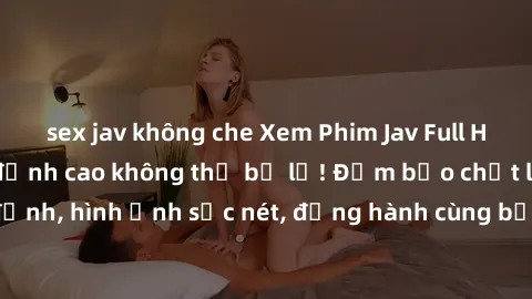 sex jav không che Xem Phim Jav Full HD: Những bộ phim đỉnh cao không thể bỏ lỡ! Đảm bảo chất lượng ổn định, hình ảnh sắc nét, đồng hành cùng bạn trong những giây phút thư giãn!