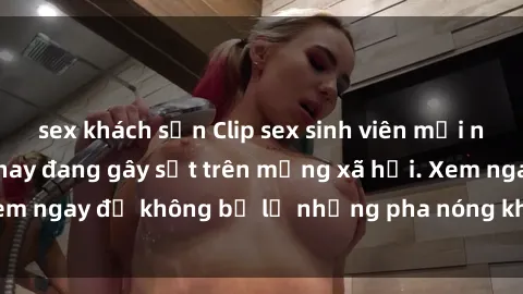 sex khách sạn Clip sex sinh viên mới nhất hot nhất năm nay đang gây sốt trên mạng xã hội. Xem ngay để không bỏ lỡ những pha nóng không thể bỏ qua!