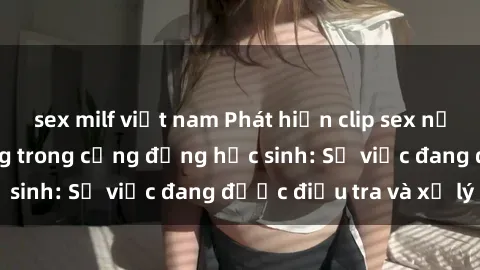sex milf việt nam Phát hiện clip sex nữ sinh gây chấn động trong cộng đồng học sinh: Sự việc đang được điều tra và xử lý