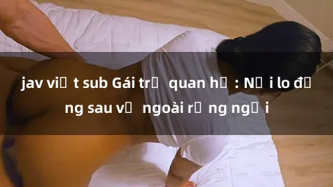 jav việt sub Gái trẻ quan hệ: Nỗi lo đằng sau vẻ ngoài rạng ngời