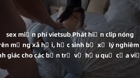 sex miễn phí vietsub Phát hiện clip nóng sinh viên gây sốt trên mạng xã hội, học sinh bị xử lý nghiêm ngặt. Đây là cảnh giác cho các bạn trẻ về hậu quả của việc chia sẻ thông tin trái phép trên intern
