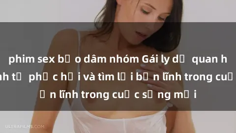 phim sex bạo dâm nhóm Gái ly dị quan hệ: Hành trình tự phục hồi và tìm lại bản lĩnh trong cuộc sống mới