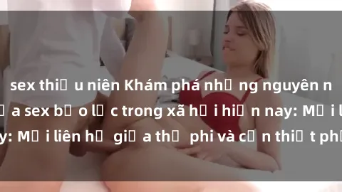 sex thiếu niên Khám phá những nguyên nhân và hậu quả của sex bạo lực trong xã hội hiện nay: Mối liên hệ giữa thị phi và cần thiết phải ngăn chặn.