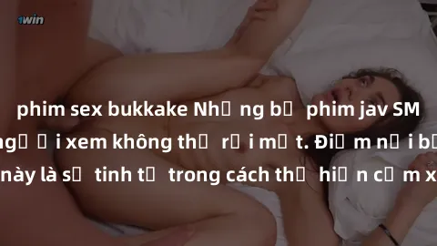 phim sex bukkake Những bộ phim jav SM không che khiến người xem không thể rời mắt. Điểm nổi bật của thể loại này là sự tinh tế trong cách thể hiện cảm xúc và sự hấp dẫn của những cảnh quay.