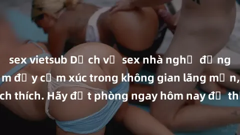 sex vietsub Dịch vụ sex nhà nghỉ đẳng cấp: Trải nghiệm đầy cảm xúc trong không gian lãng mạn, đầy kích thích. Hãy đặt phòng ngay hôm nay để thỏa mãn khát khao của bạn!