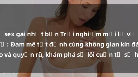 sex gái nhật bản Trải nghiệm mới lạ với sex phòng thay đồ: Đam mê tột đỉnh cùng không gian kín đáo và quyến rũ, khám phá sự lôi cuốn từ sự hấp dẫn của nơi này.