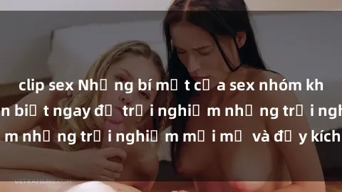 clip sex Những bí mật của sex nhóm không che mà bạn cần biết ngay để trải nghiệm những trải nghiệm mới mẻ và đầy kích thích.