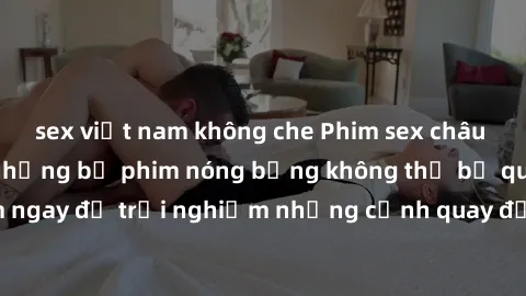 sex việt nam không che Phim sex châu Âu đỉnh cao: Top những bộ phim nóng bỏng không thể bỏ qua! Xem ngay để trải nghiệm những cảnh quay đầy kích thích và cuồng nhiệt.