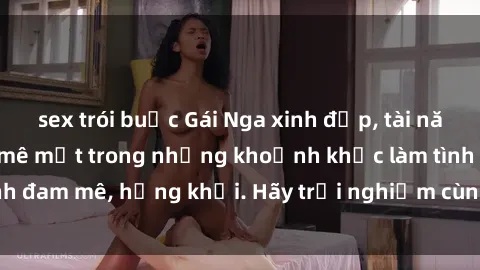 sex trói buộc Gái Nga xinh đẹp, tài năng khiến bạn phải mê mệt trong những khoảnh khắc làm tình đam mê, hứng khởi. Hãy trải nghiệm cùng họ ngay hôm nay!