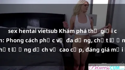 sex hentai vietsub Khám phá thế giới của gái gọi Việt Nam: Phong cách phục vụ đa dạng, chất lượng dịch vụ cao cấp, đáng giá mọi khoản chi phí
