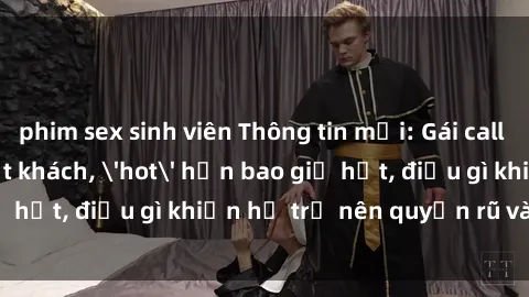 phim sex sinh viên Thông tin mới: Gái call girl Việt Nam đắt khách, 'hot' hơn bao giờ hết, điều gì khiến họ trở nên quyến rũ và đáng chú ý?